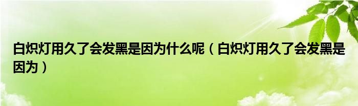 白炽灯用久了会发黑是因为什么呢（白炽灯用久了会发黑是因为）