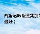 西游记86版全集加续集（西游记86版高清 续集也要 有的话最好）