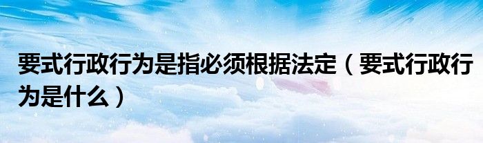 要式行政行为是指必须根据法定（要式行政行为是什么）