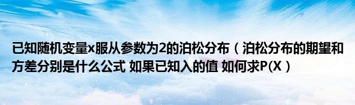 已知随机变量x服从参数为2的泊松分布（泊松分布的期望和方差分别是什么公式 如果已知入的值 如何求P(X）