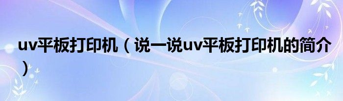 uv平板打印机（说一说uv平板打印机的简介）