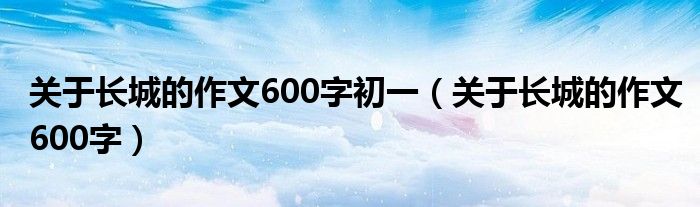 关于长城的作文600字初一（关于长城的作文600字）