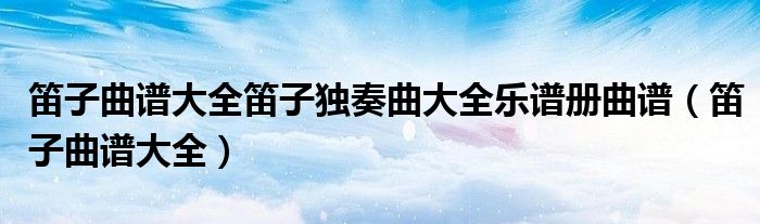 笛子曲谱大全笛子独奏曲大全乐谱册曲谱（笛子曲谱大全）