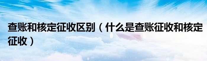 查账和核定征收区别（什么是查账征收和核定征收）