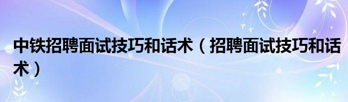 中铁招聘面试技巧和话术（招聘面试技巧和话术）