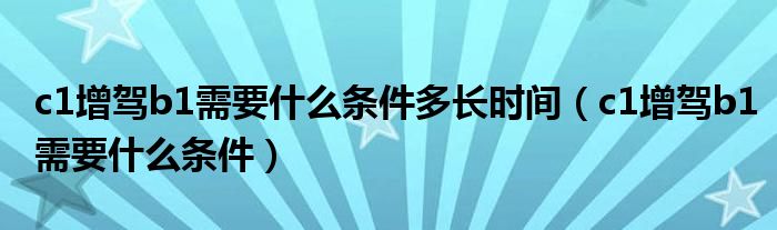 c1增驾b1需要什么条件多长时间（c1增驾b1需要什么条件）