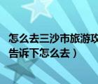 怎么去三沙市旅游攻略（怎么去三沙市旅游 有去过的朋友来告诉下怎么去）