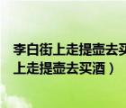 李白街上走提壶去买酒遇店加一倍见花喝一斗意思（李白街上走提壶去买酒）