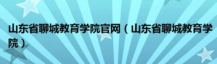 山东省聊城教育学院官网（山东省聊城教育学院）