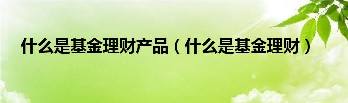 什么是基金理财产品（什么是基金理财）