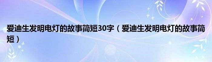 爱迪生发明电灯的故事简短30字（爱迪生发明电灯的故事简短）