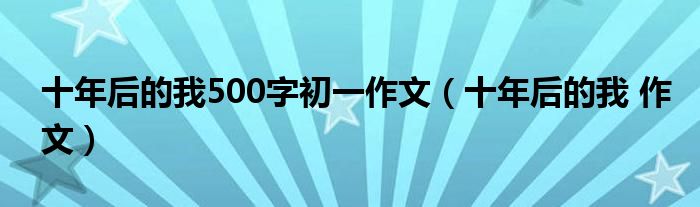 十年后的我500字初一作文（十年后的我 作文）