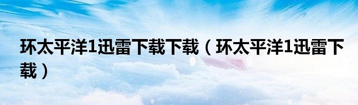 环太平洋1迅雷下载下载（环太平洋1迅雷下载）