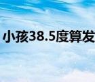 小孩38.5度算发烧吗（小孩38.5度算高烧吗）