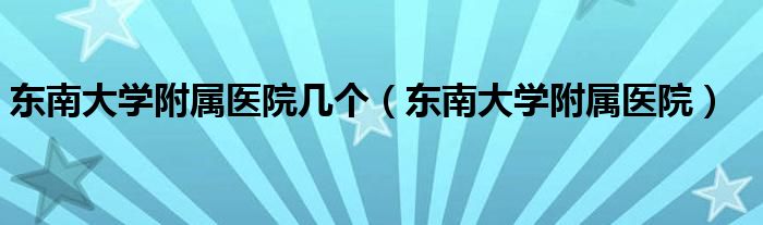 东南大学附属医院几个（东南大学附属医院）