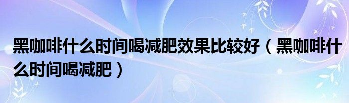 黑咖啡什么时间喝减肥效果比较好（黑咖啡什么时间喝减肥）