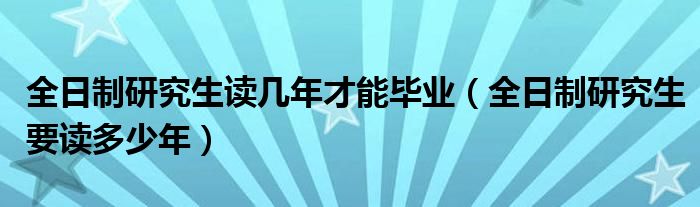 全日制研究生读几年才能毕业（全日制研究生要读多少年）