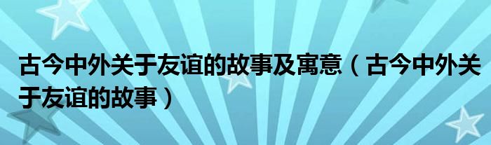 古今中外关于友谊的故事及寓意（古今中外关于友谊的故事）