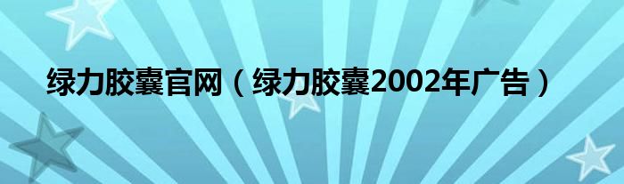 绿力胶囊官网（绿力胶囊2002年广告）