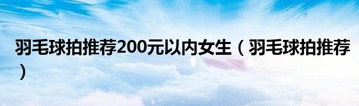 羽毛球拍推荐200元以内女生（羽毛球拍推荐）