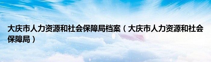 大庆市人力资源和社会保障局档案（大庆市人力资源和社会保障局）