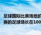 足球国际比赛场地的长为90到105米宽为45到80米（国际比赛的足球场长在100米到110米之间）