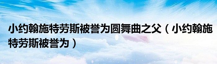 小约翰施特劳斯被誉为圆舞曲之父（小约翰施特劳斯被誉为）