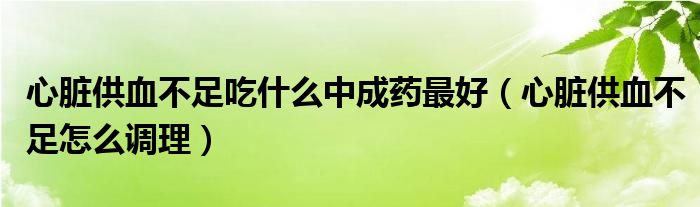 心脏供血不足吃什么中成药最好（心脏供血不足怎么调理）