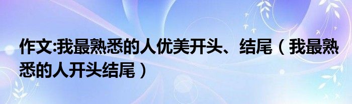 作文:我最熟悉的人优美开头、结尾（我最熟悉的人开头结尾）