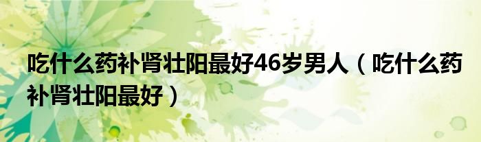 吃什么药补肾壮阳最好46岁男人（吃什么药补肾壮阳最好）