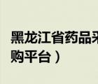 黑龙江省药品采购平台（黑龙江省药品集中采购平台）