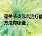 骨关节炎怎么治疗能根除（骨关节炎怎么治 骨关节炎的治疗方法有哪些）