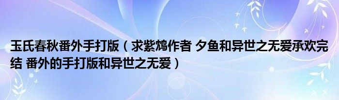 玉氏春秋番外手打版（求紫鸩作者 夕鱼和异世之无爱承欢完结 番外的手打版和异世之无爱）