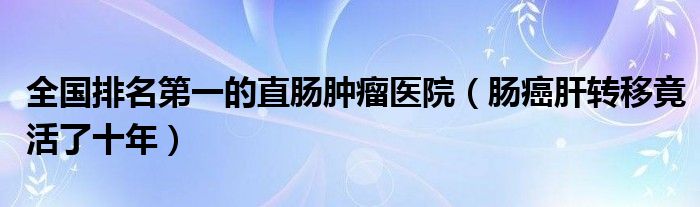 全国排名第一的直肠肿瘤医院（肠癌肝转移竟活了十年）