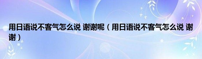 用日语说不客气怎么说 谢谢呢（用日语说不客气怎么说 谢谢）