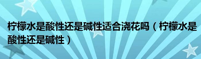 柠檬水是酸性还是碱性适合浇花吗（柠檬水是酸性还是碱性）