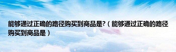 能够通过正确的路径购买到商品是?（能够通过正确的路径购买到商品是）