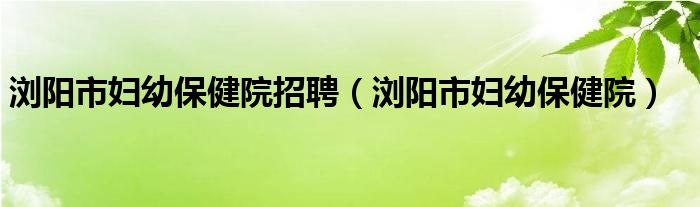 浏阳市妇幼保健院招聘（浏阳市妇幼保健院）