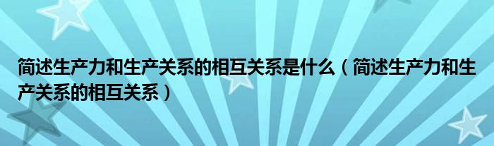 简述生产力和生产关系的相互关系是什么（简述生产力和生产关系的相互关系）