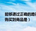 能够通过正确的路径购买到商品是?（能够通过正确的路径购买到商品是）