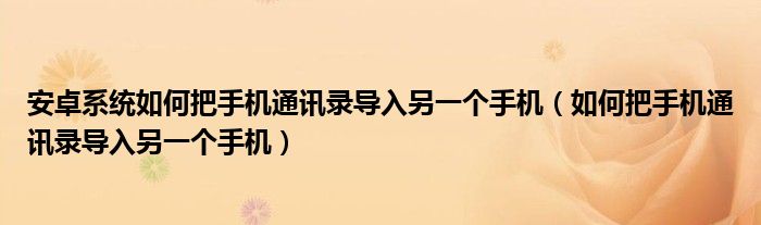 安卓系统如何把手机通讯录导入另一个手机（如何把手机通讯录导入另一个手机）