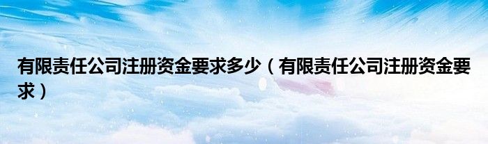 有限责任公司注册资金要求多少（有限责任公司注册资金要求）