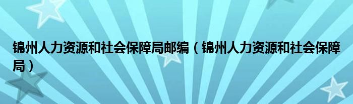 锦州人力资源和社会保障局邮编（锦州人力资源和社会保障局）