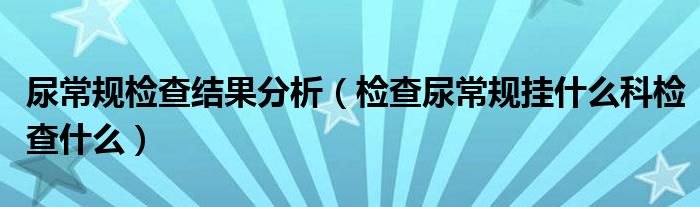 尿常规检查结果分析（检查尿常规挂什么科检查什么）