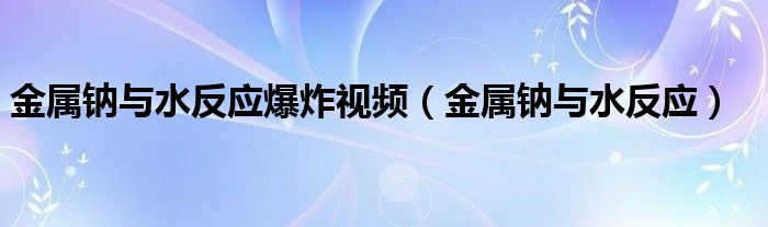 金属钠与水反应爆炸视频（金属钠与水反应）