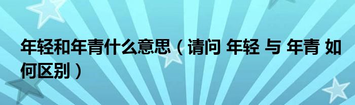 年轻和年青什么意思（请问 年轻 与 年青 如何区别）