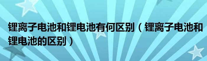 锂离子电池和锂电池有何区别（锂离子电池和锂电池的区别）