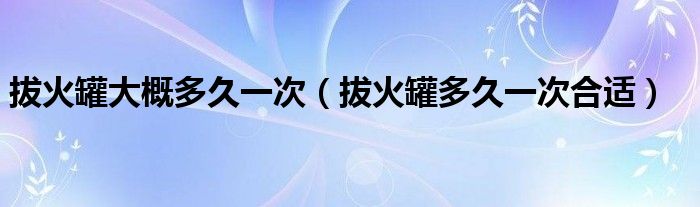 拔火罐大概多久一次（拔火罐多久一次合适）