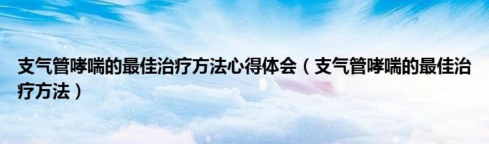 支气管哮喘的最佳治疗方法心得体会（支气管哮喘的最佳治疗方法）