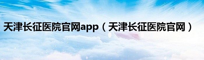 天津长征医院官网app（天津长征医院官网）